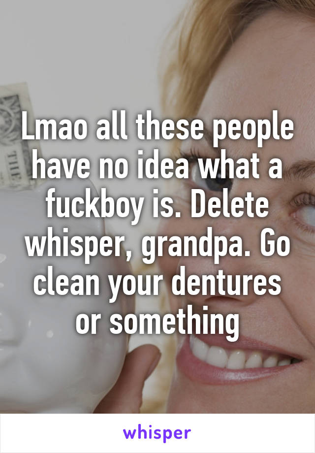 Lmao all these people have no idea what a fuckboy is. Delete whisper, grandpa. Go clean your dentures or something