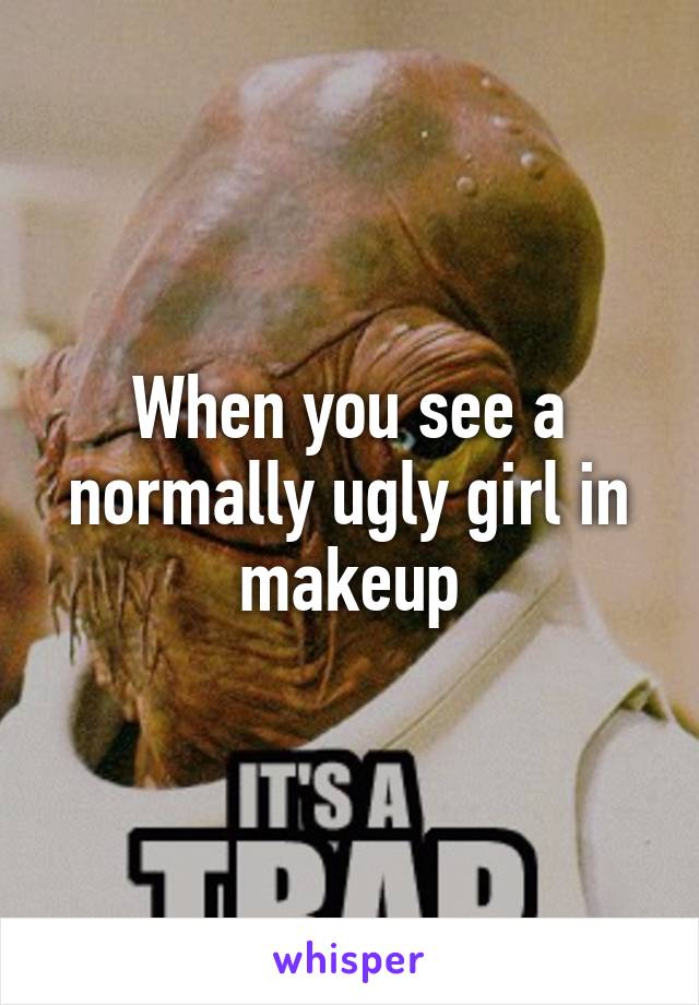 When you see a normally ugly girl in makeup