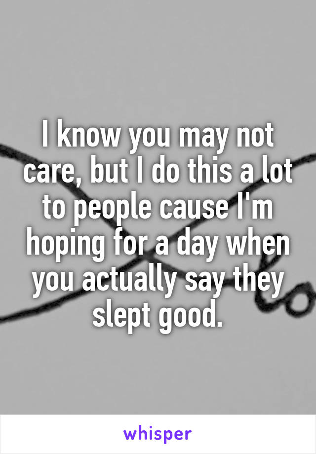 I know you may not care, but I do this a lot to people cause I'm hoping for a day when you actually say they slept good.