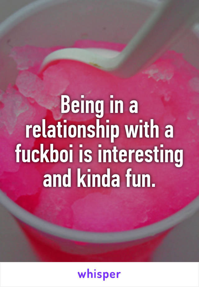 Being in a relationship with a fuckboi is interesting and kinda fun.