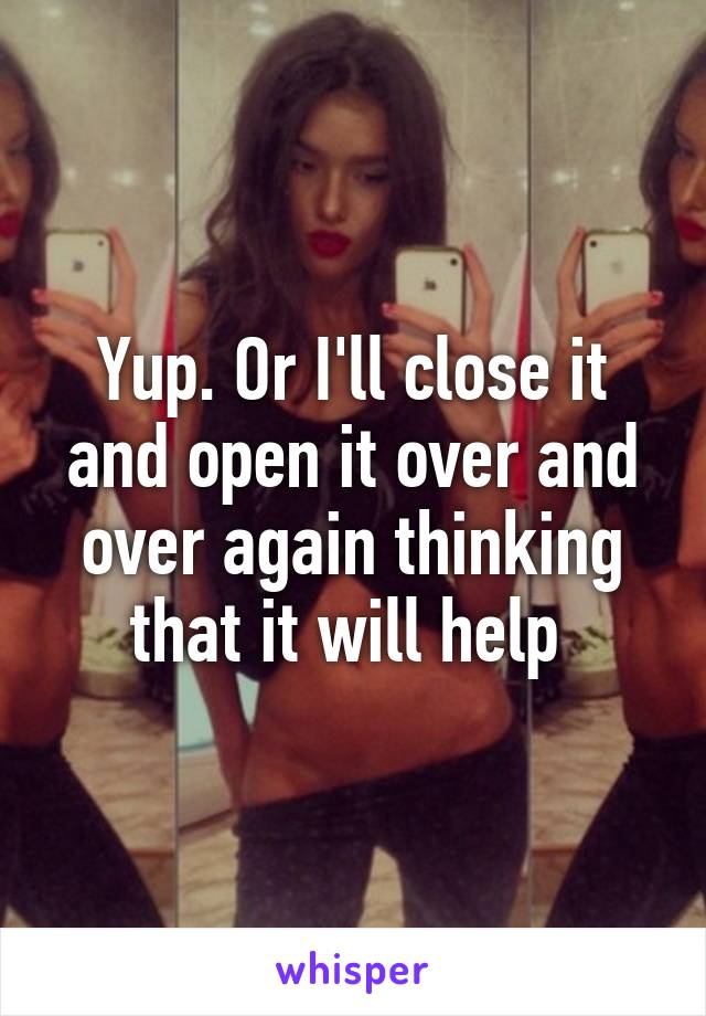 Yup. Or I'll close it and open it over and over again thinking that it will help 