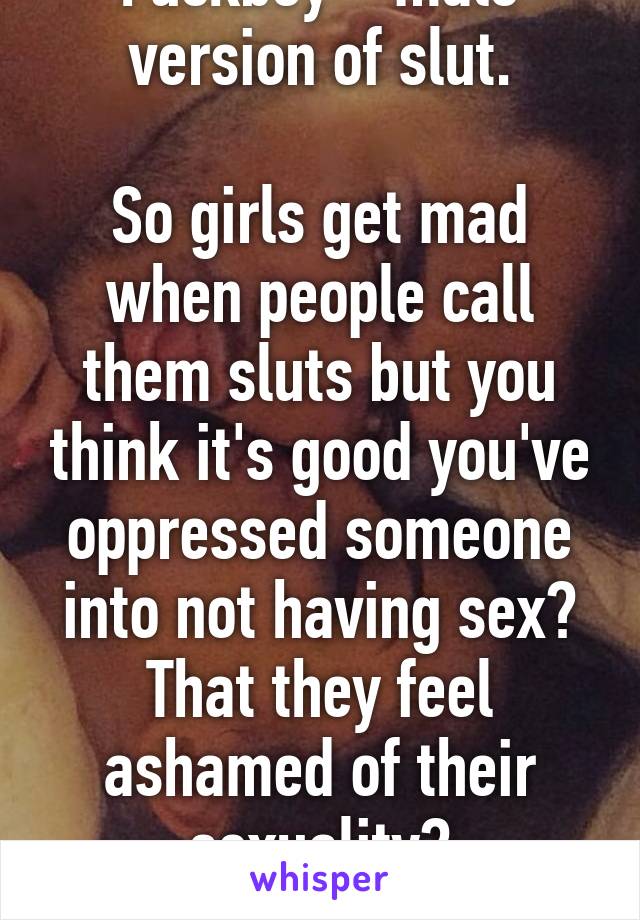 Fuckboy = male version of slut.

So girls get mad when people call them sluts but you think it's good you've oppressed someone into not having sex? That they feel ashamed of their sexuality?
