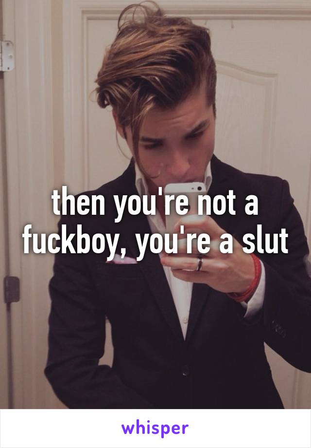 then you're not a fuckboy, you're a slut