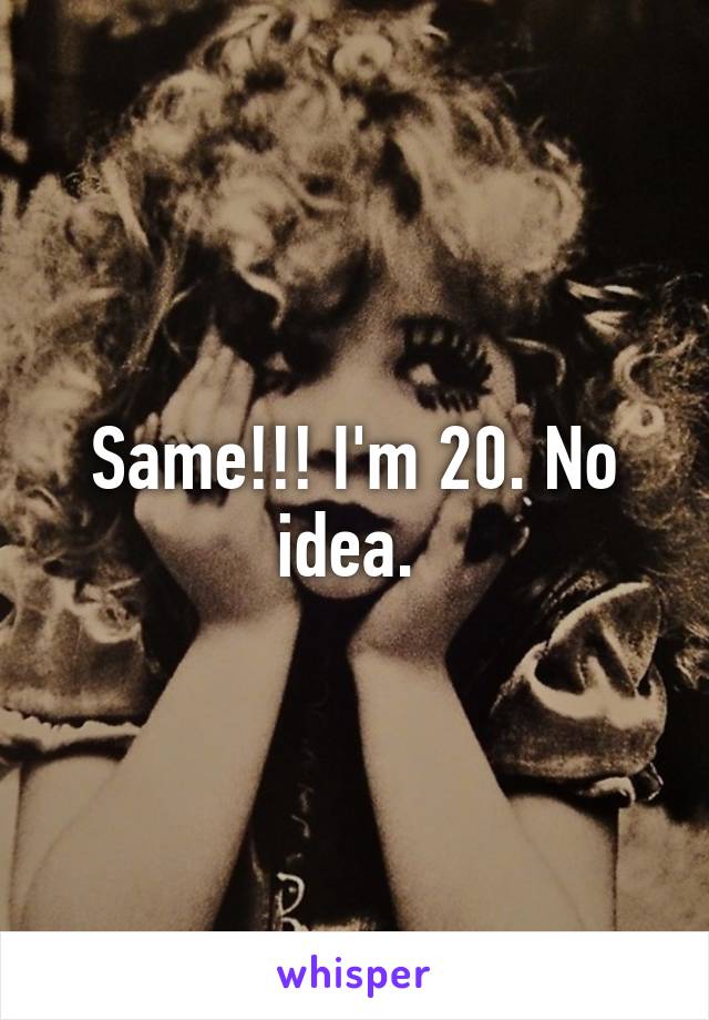Same!!! I'm 20. No idea. 
