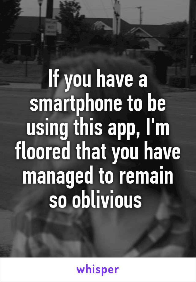 If you have a smartphone to be using this app, I'm floored that you have managed to remain so oblivious 