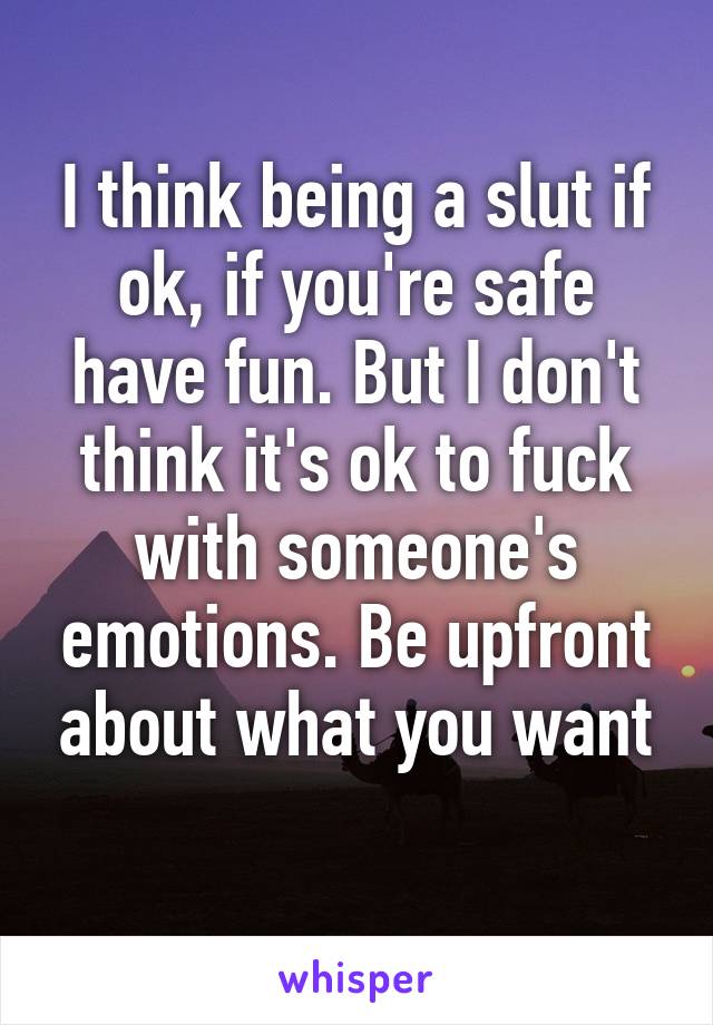 I think being a slut if ok, if you're safe have fun. But I don't think it's ok to fuck with someone's emotions. Be upfront about what you want
