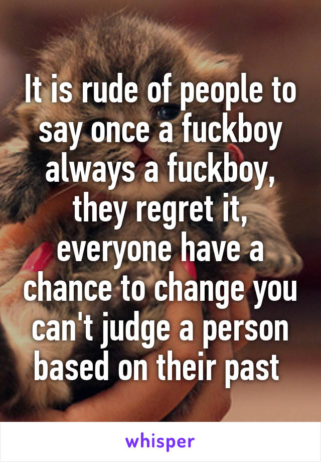 It is rude of people to say once a fuckboy always a fuckboy, they regret it, everyone have a chance to change you can't judge a person based on their past 