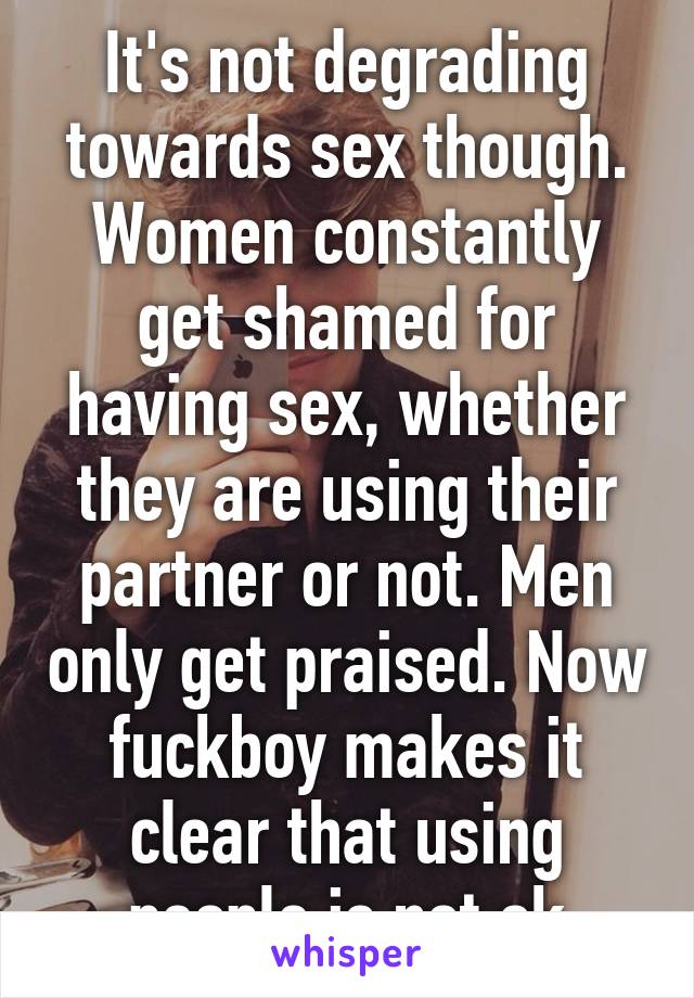 It's not degrading towards sex though. Women constantly get shamed for having sex, whether they are using their partner or not. Men only get praised. Now fuckboy makes it clear that using people is not ok