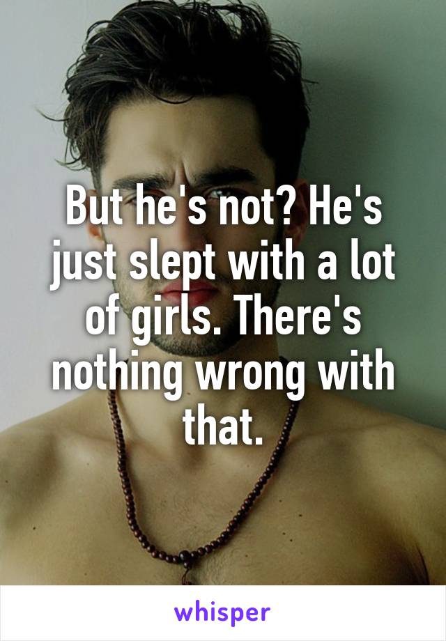 But he's not? He's just slept with a lot of girls. There's nothing wrong with that.