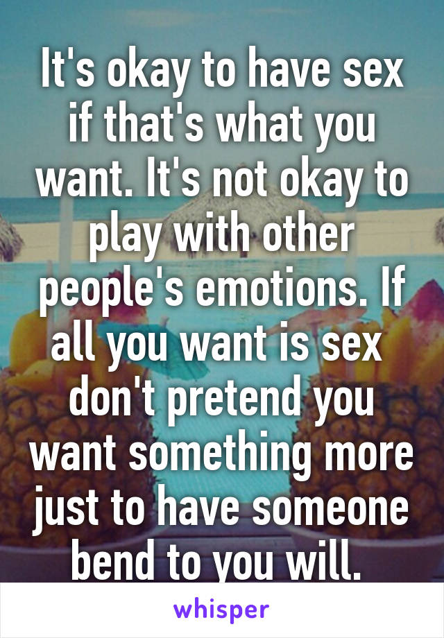 It's okay to have sex if that's what you want. It's not okay to play with other people's emotions. If all you want is sex  don't pretend you want something more just to have someone bend to you will. 