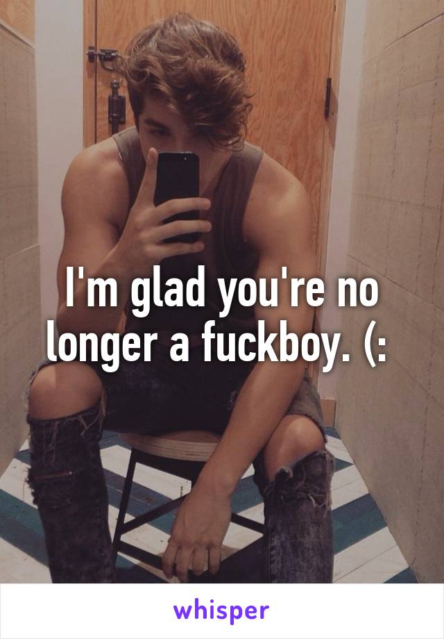 I'm glad you're no longer a fuckboy. (: 