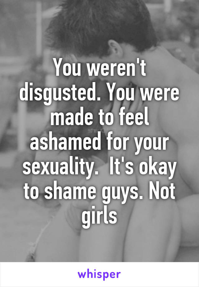 You weren't disgusted. You were made to feel ashamed for your sexuality.  It's okay to shame guys. Not girls