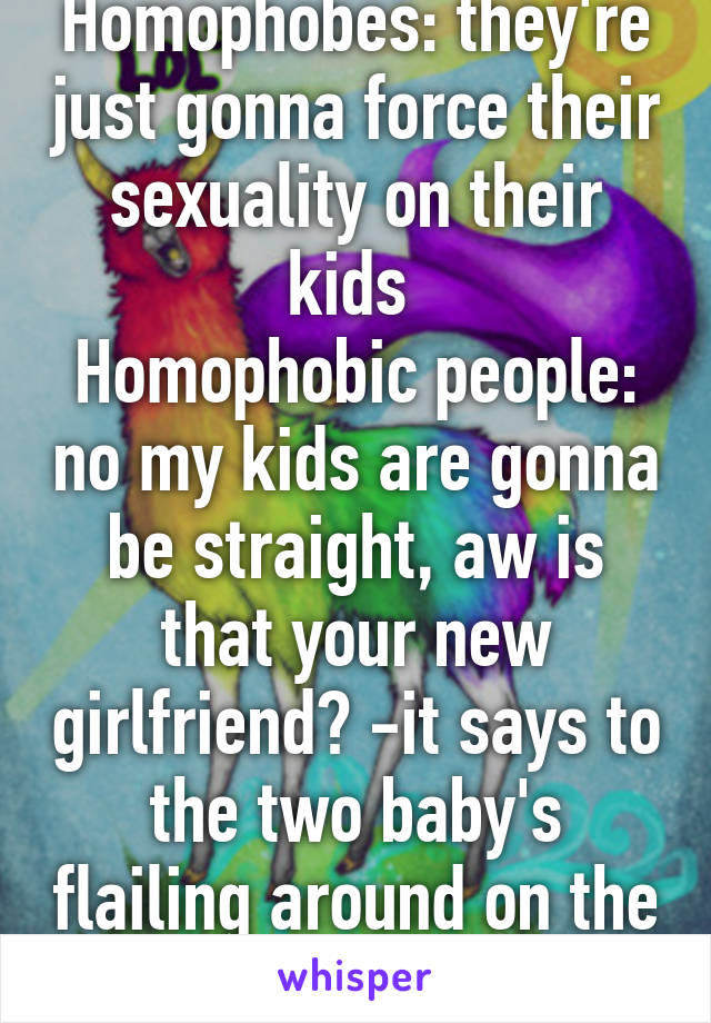 Homophobes: they're just gonna force their sexuality on their kids 
Homophobic people: no my kids are gonna be straight, aw is that your new girlfriend? -it says to the two baby's flailing around on the ground-