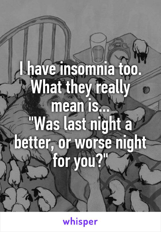 I have insomnia too.
What they really mean is...
"Was last night a better, or worse night for you?"