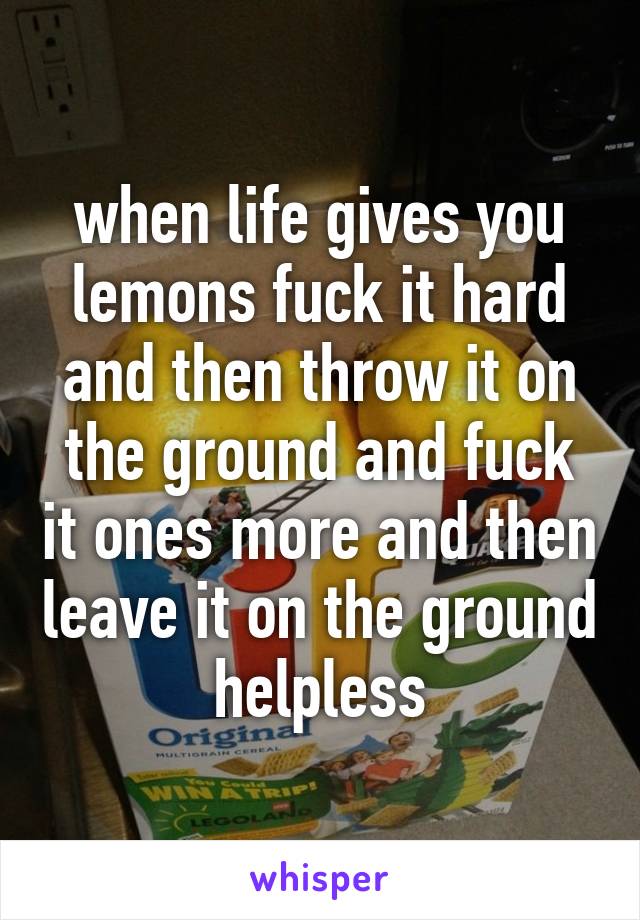 when life gives you lemons fuck it hard and then throw it on the ground and fuck it ones more and then leave it on the ground helpless