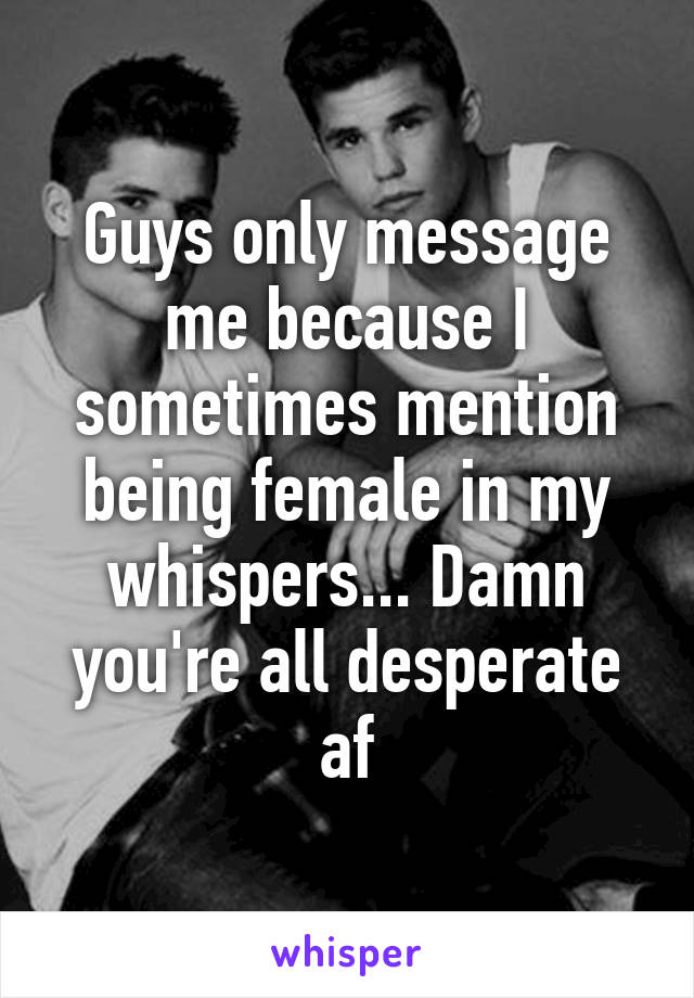 Guys only message me because I sometimes mention being female in my whispers... Damn you're all desperate af