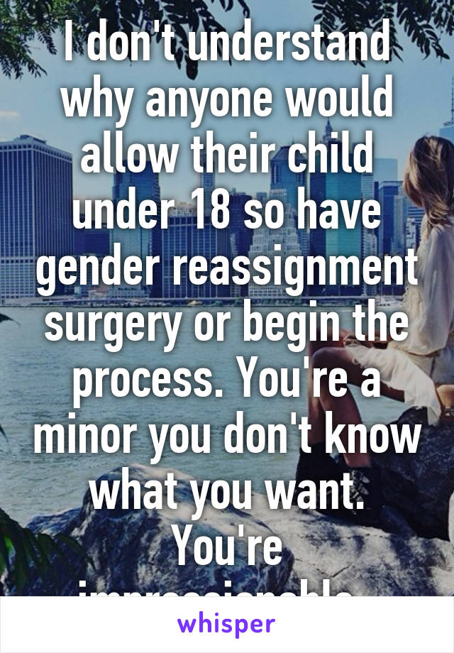 I don't understand why anyone would allow their child under 18 so have gender reassignment surgery or begin the process. You're a minor you don't know what you want. You're impressionable. 