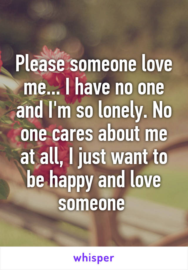 Please someone love me... I have no one and I'm so lonely. No one cares about me at all, I just want to be happy and love someone 