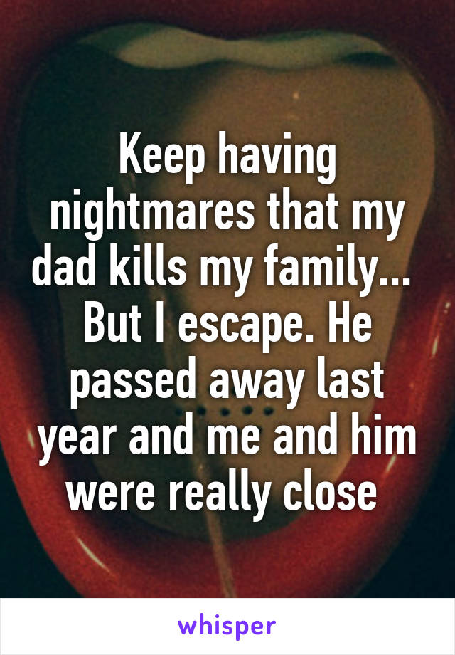 Keep having nightmares that my dad kills my family...  But I escape. He passed away last year and me and him were really close 