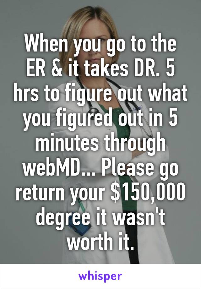 When you go to the ER & it takes DR. 5 hrs to figure out what you figured out in 5 minutes through webMD... Please go return your $150,000 degree it wasn't worth it.