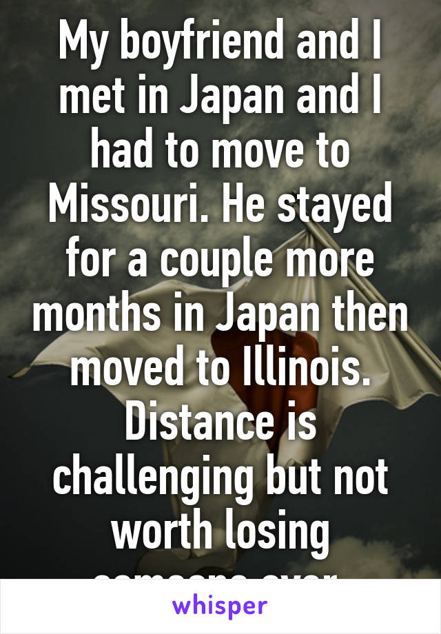 My boyfriend and I met in Japan and I had to move to Missouri. He stayed for a couple more months in Japan then moved to Illinois. Distance is challenging but not worth losing someone over.