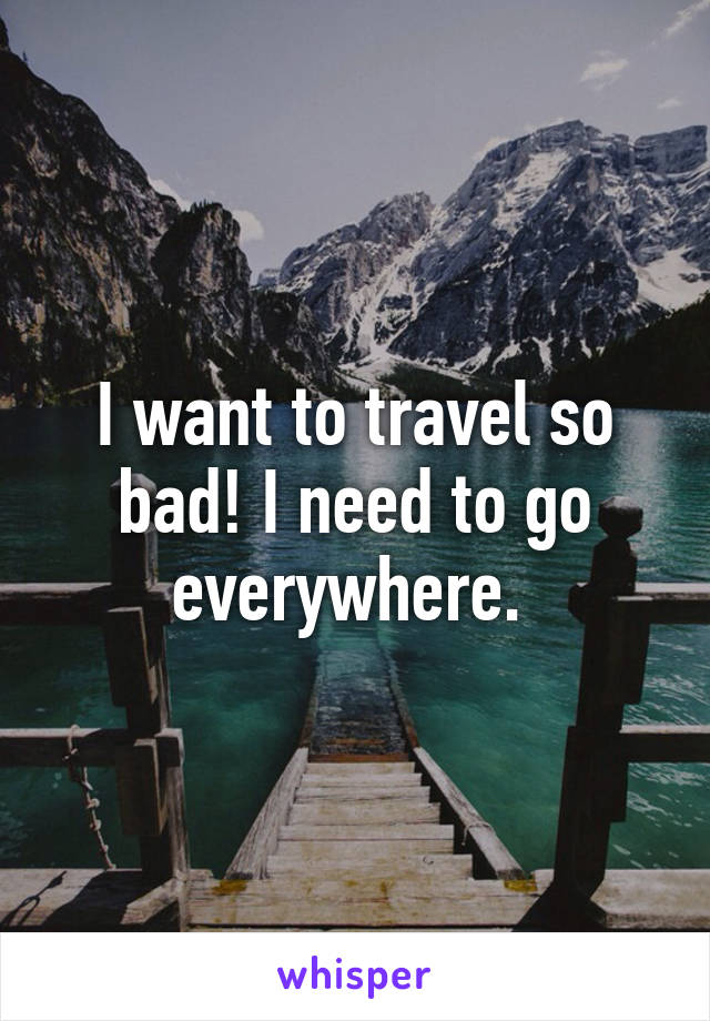 I want to travel so bad! I need to go everywhere. 