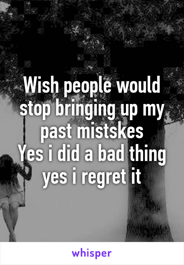 Wish people would stop bringing up my past mistskes
Yes i did a bad thing
yes i regret it