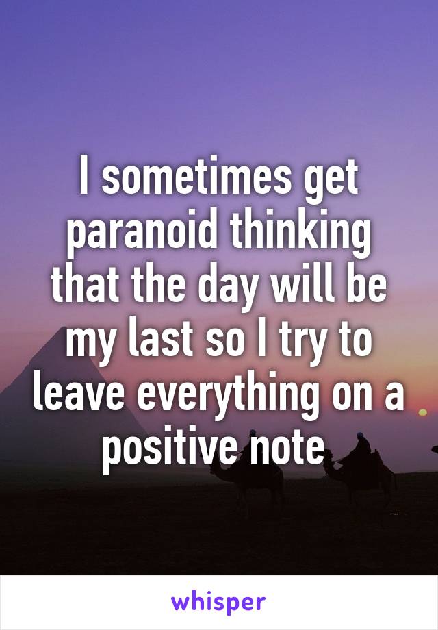 I sometimes get paranoid thinking that the day will be my last so I try to leave everything on a positive note 