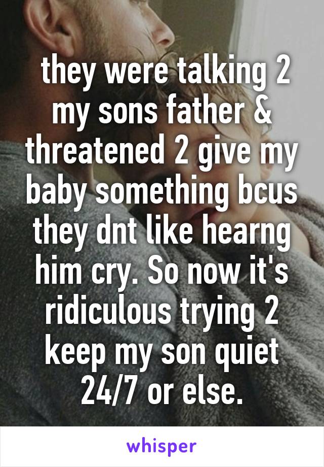  they were talking 2 my sons father & threatened 2 give my baby something bcus they dnt like hearng him cry. So now it's ridiculous trying 2 keep my son quiet 24/7 or else.