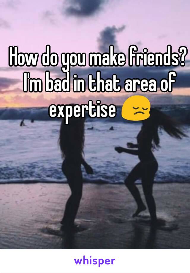 How do you make friends? I'm bad in that area of expertise 😔