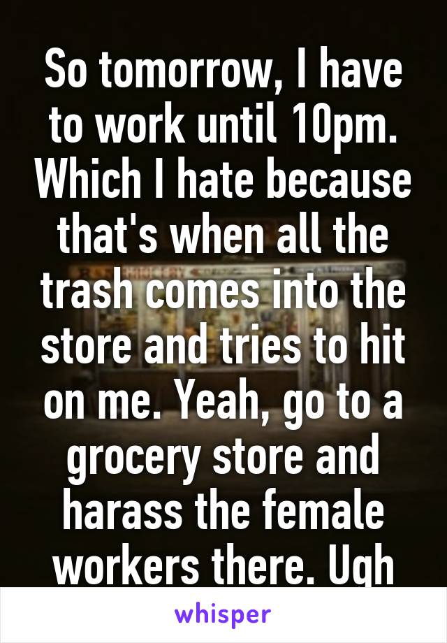 So tomorrow, I have to work until 10pm. Which I hate because that's when all the trash comes into the store and tries to hit on me. Yeah, go to a grocery store and harass the female workers there. Ugh