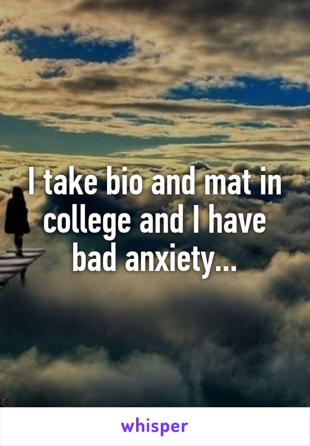 I take bio and mat in college and I have bad anxiety...