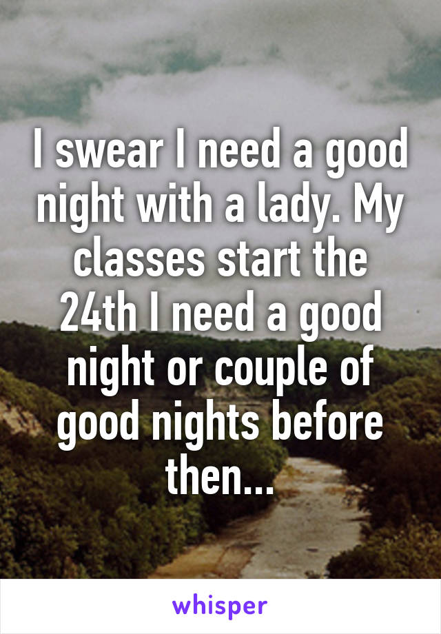 I swear I need a good night with a lady. My classes start the 24th I need a good night or couple of good nights before then...