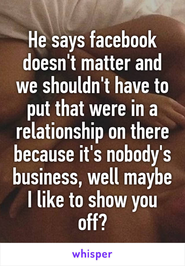 He says facebook doesn't matter and we shouldn't have to put that were in a relationship on there because it's nobody's business, well maybe I like to show you off?