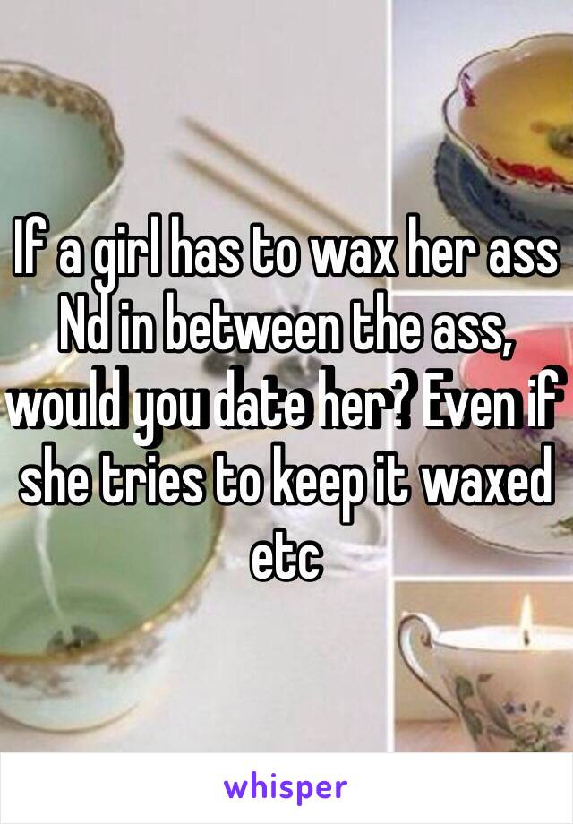 If a girl has to wax her ass Nd in between the ass, would you date her? Even if she tries to keep it waxed etc 