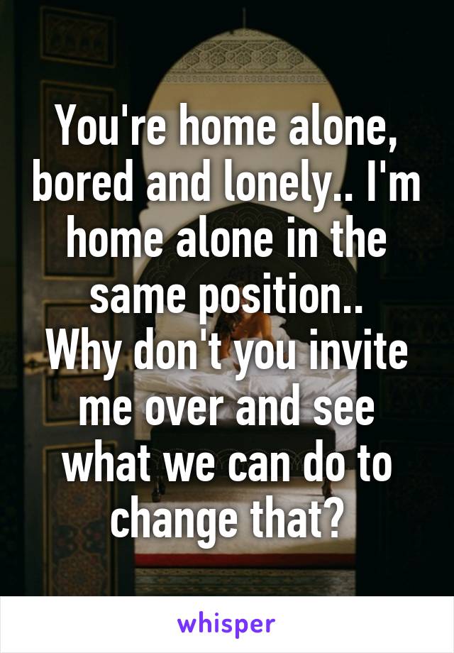 You're home alone, bored and lonely.. I'm home alone in the same position..
Why don't you invite me over and see what we can do to change that?