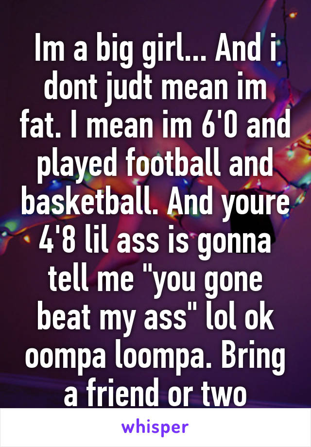 Im a big girl... And i dont judt mean im fat. I mean im 6'0 and played football and basketball. And youre 4'8 lil ass is gonna tell me "you gone beat my ass" lol ok oompa loompa. Bring a friend or two