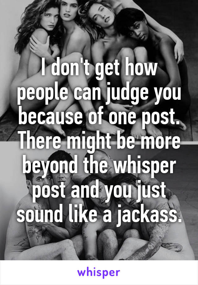 I don't get how people can judge you because of one post. There might be more beyond the whisper post and you just sound like a jackass.