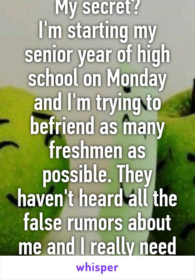 My secret?
I'm starting my senior year of high school on Monday and I'm trying to befriend as many freshmen as possible. They haven't heard all the false rumors about me and I really need some friends