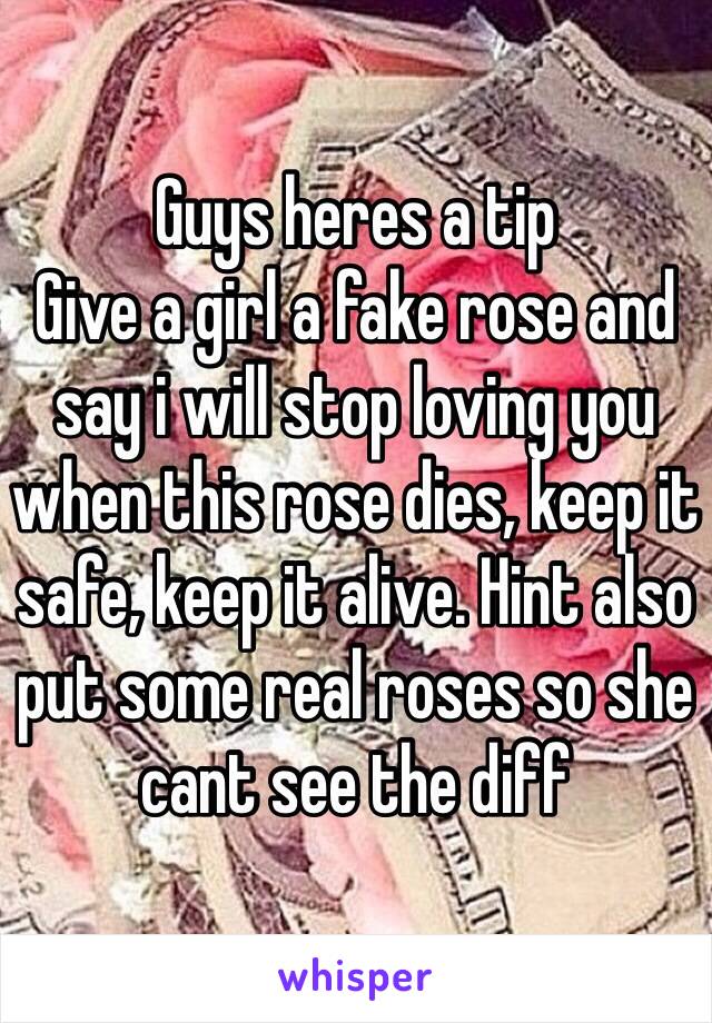 Guys heres a tip
Give a girl a fake rose and say i will stop loving you when this rose dies, keep it safe, keep it alive. Hint also put some real roses so she cant see the diff