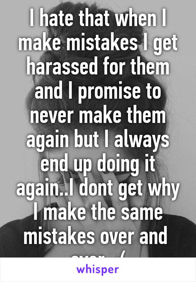 I hate that when I make mistakes I get harassed for them and I promise to never make them again but I always end up doing it again..I dont get why I make the same mistakes over and  over. :(