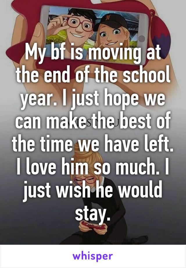 My bf is moving at the end of the school year. I just hope we can make the best of the time we have left. I love him so much. I just wish he would stay.