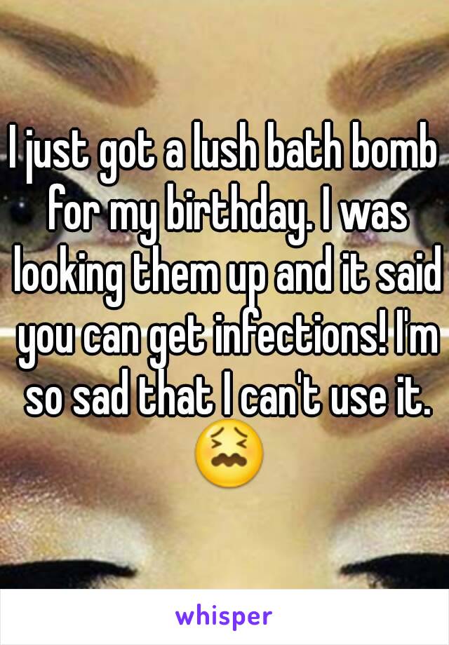 I just got a lush bath bomb for my birthday. I was looking them up and it said you can get infections! I'm so sad that I can't use it. 😖