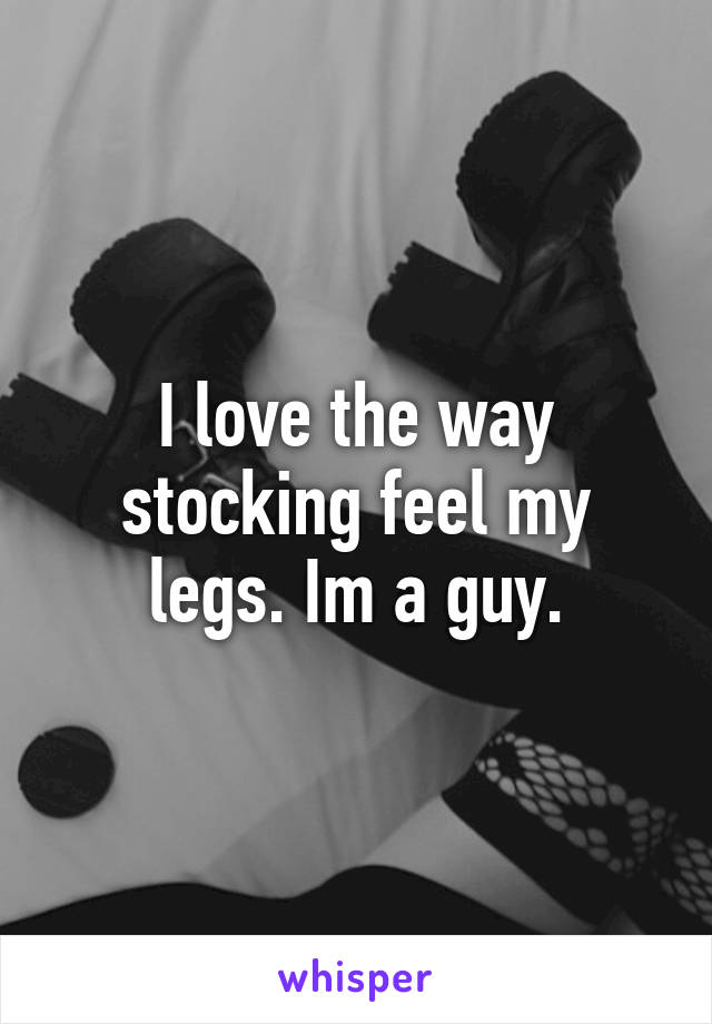 I love the way stocking feel my legs. Im a guy.