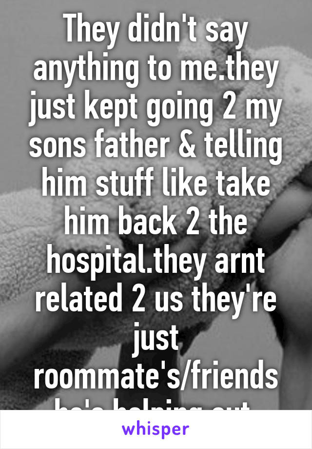 They didn't say anything to me.they just kept going 2 my sons father & telling him stuff like take him back 2 the hospital.they arnt related 2 us they're just roommate's/friends he's helping out.