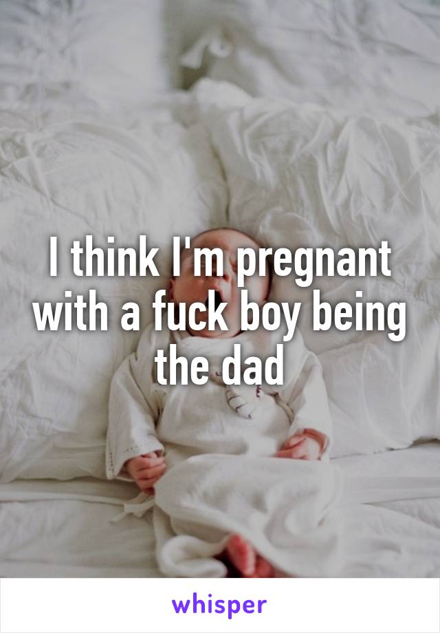 I think I'm pregnant with a fuck boy being the dad