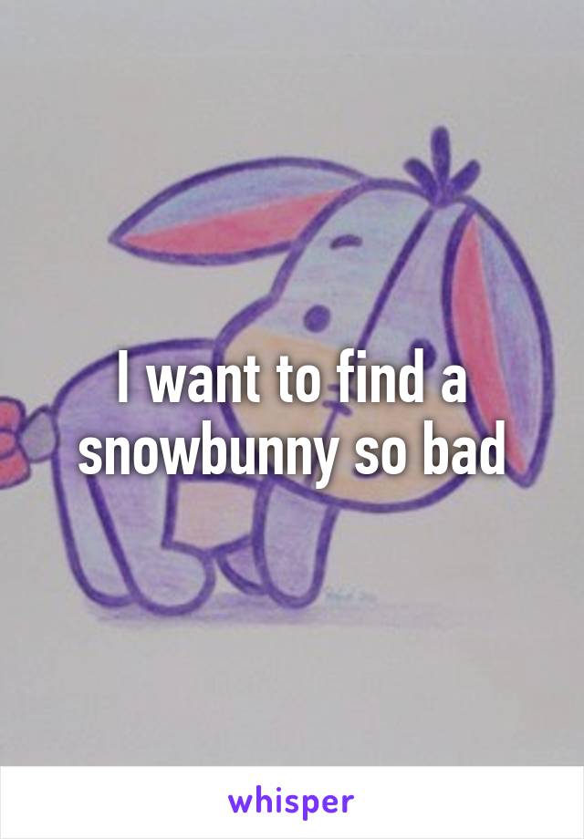 I want to find a snowbunny so bad