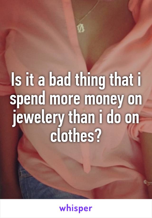 Is it a bad thing that i spend more money on jewelery than i do on clothes?