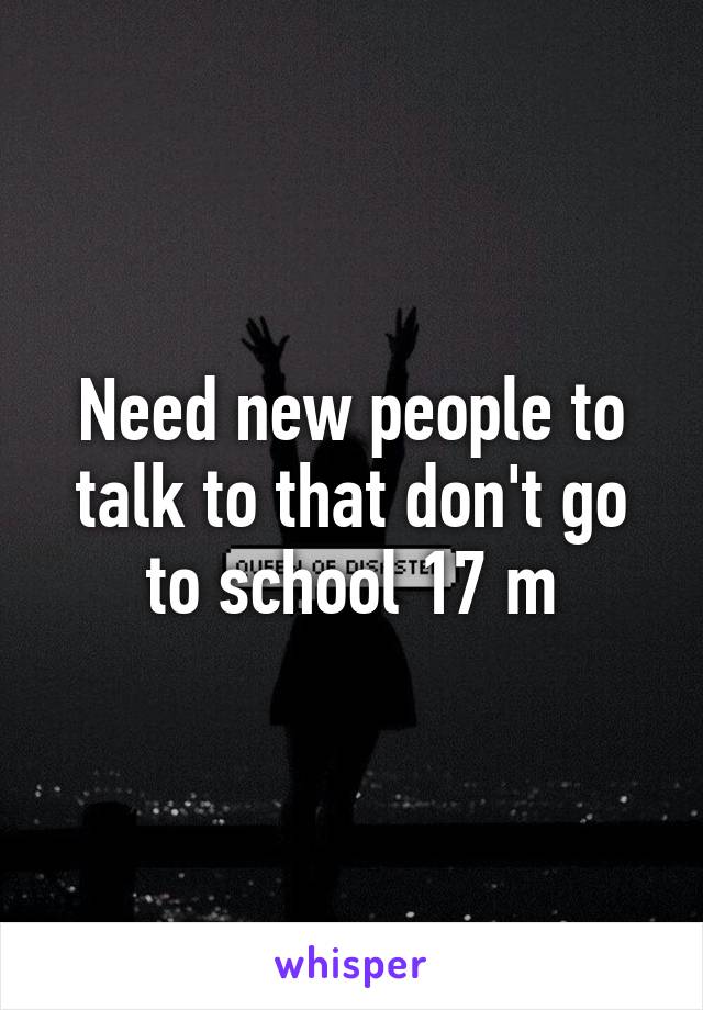 Need new people to talk to that don't go to school 17 m