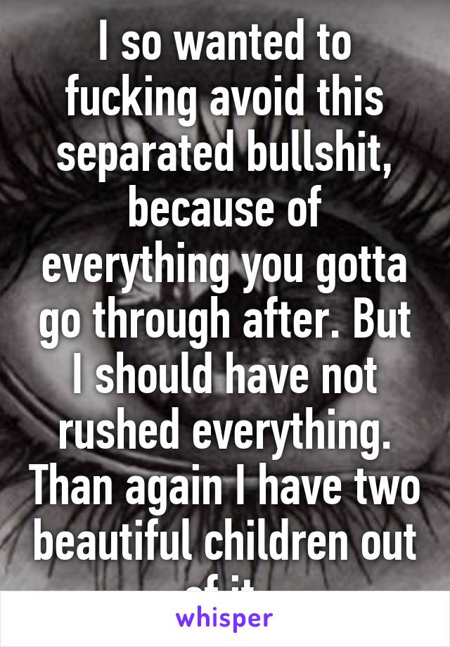 I so wanted to fucking avoid this separated bullshit, because of everything you gotta go through after. But I should have not rushed everything. Than again I have two beautiful children out of it.